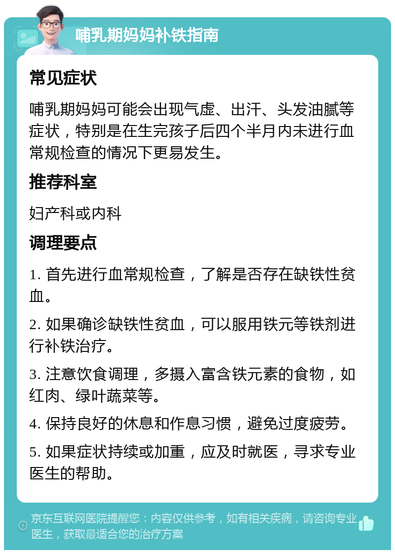 哺乳期妈妈补铁指南 常见症状 哺乳期妈妈可能会出现气虚、出汗、头发油腻等症状，特别是在生完孩子后四个半月内未进行血常规检查的情况下更易发生。 推荐科室 妇产科或内科 调理要点 1. 首先进行血常规检查，了解是否存在缺铁性贫血。 2. 如果确诊缺铁性贫血，可以服用铁元等铁剂进行补铁治疗。 3. 注意饮食调理，多摄入富含铁元素的食物，如红肉、绿叶蔬菜等。 4. 保持良好的休息和作息习惯，避免过度疲劳。 5. 如果症状持续或加重，应及时就医，寻求专业医生的帮助。