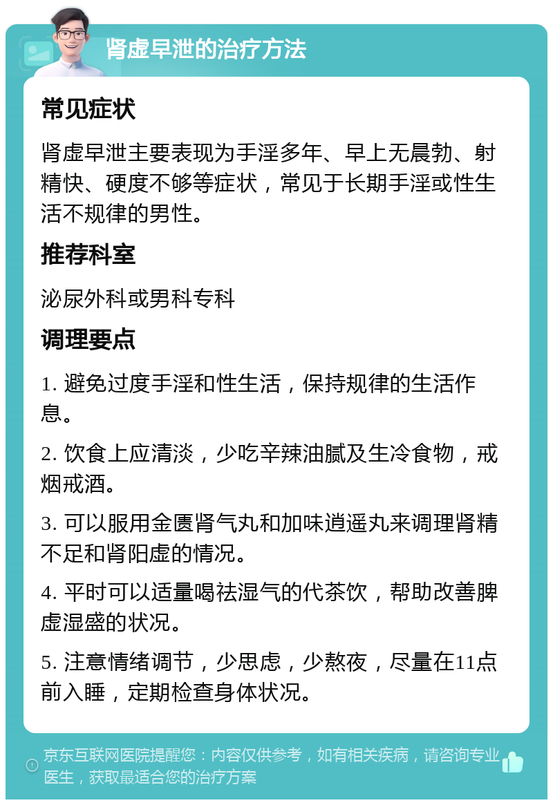 肾虚早泄的治疗方法 常见症状 肾虚早泄主要表现为手淫多年、早上无晨勃、射精快、硬度不够等症状，常见于长期手淫或性生活不规律的男性。 推荐科室 泌尿外科或男科专科 调理要点 1. 避免过度手淫和性生活，保持规律的生活作息。 2. 饮食上应清淡，少吃辛辣油腻及生冷食物，戒烟戒酒。 3. 可以服用金匮肾气丸和加味逍遥丸来调理肾精不足和肾阳虚的情况。 4. 平时可以适量喝祛湿气的代茶饮，帮助改善脾虚湿盛的状况。 5. 注意情绪调节，少思虑，少熬夜，尽量在11点前入睡，定期检查身体状况。