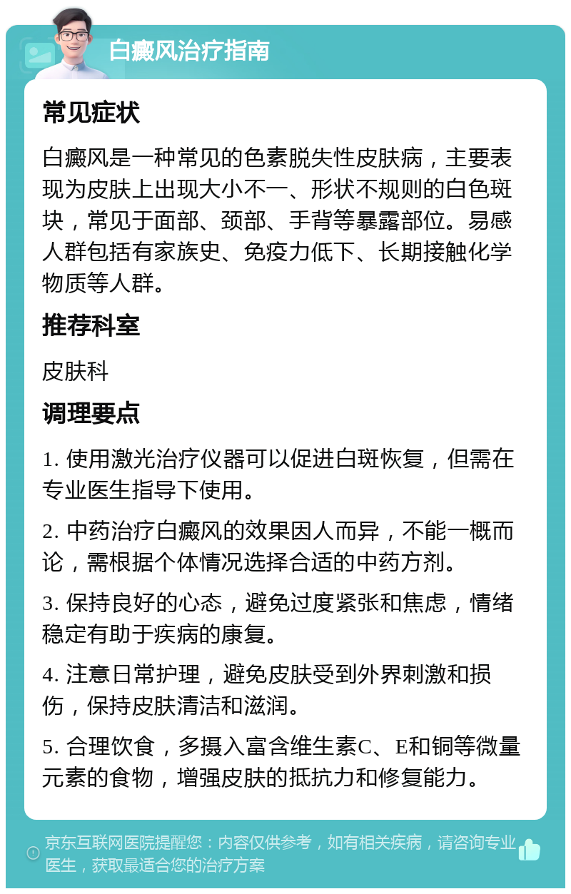 白癜风治疗指南 常见症状 白癜风是一种常见的色素脱失性皮肤病，主要表现为皮肤上出现大小不一、形状不规则的白色斑块，常见于面部、颈部、手背等暴露部位。易感人群包括有家族史、免疫力低下、长期接触化学物质等人群。 推荐科室 皮肤科 调理要点 1. 使用激光治疗仪器可以促进白斑恢复，但需在专业医生指导下使用。 2. 中药治疗白癜风的效果因人而异，不能一概而论，需根据个体情况选择合适的中药方剂。 3. 保持良好的心态，避免过度紧张和焦虑，情绪稳定有助于疾病的康复。 4. 注意日常护理，避免皮肤受到外界刺激和损伤，保持皮肤清洁和滋润。 5. 合理饮食，多摄入富含维生素C、E和铜等微量元素的食物，增强皮肤的抵抗力和修复能力。