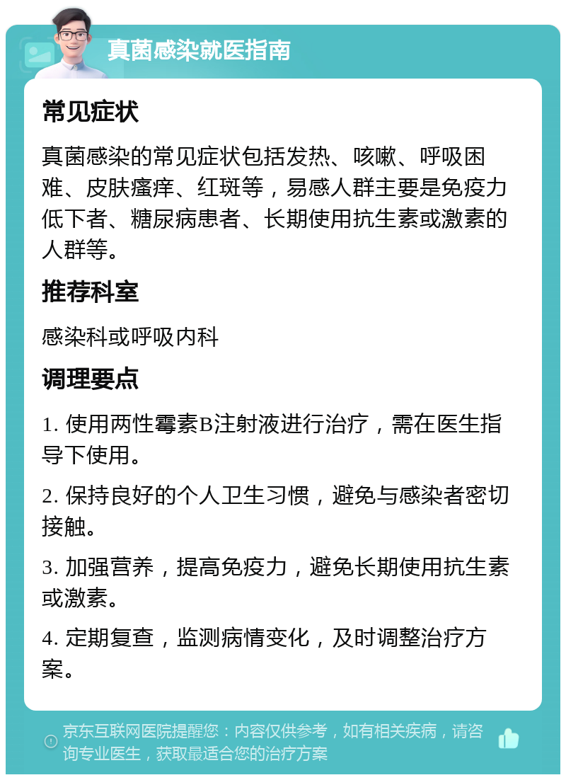 真菌感染就医指南 常见症状 真菌感染的常见症状包括发热、咳嗽、呼吸困难、皮肤瘙痒、红斑等，易感人群主要是免疫力低下者、糖尿病患者、长期使用抗生素或激素的人群等。 推荐科室 感染科或呼吸内科 调理要点 1. 使用两性霉素B注射液进行治疗，需在医生指导下使用。 2. 保持良好的个人卫生习惯，避免与感染者密切接触。 3. 加强营养，提高免疫力，避免长期使用抗生素或激素。 4. 定期复查，监测病情变化，及时调整治疗方案。