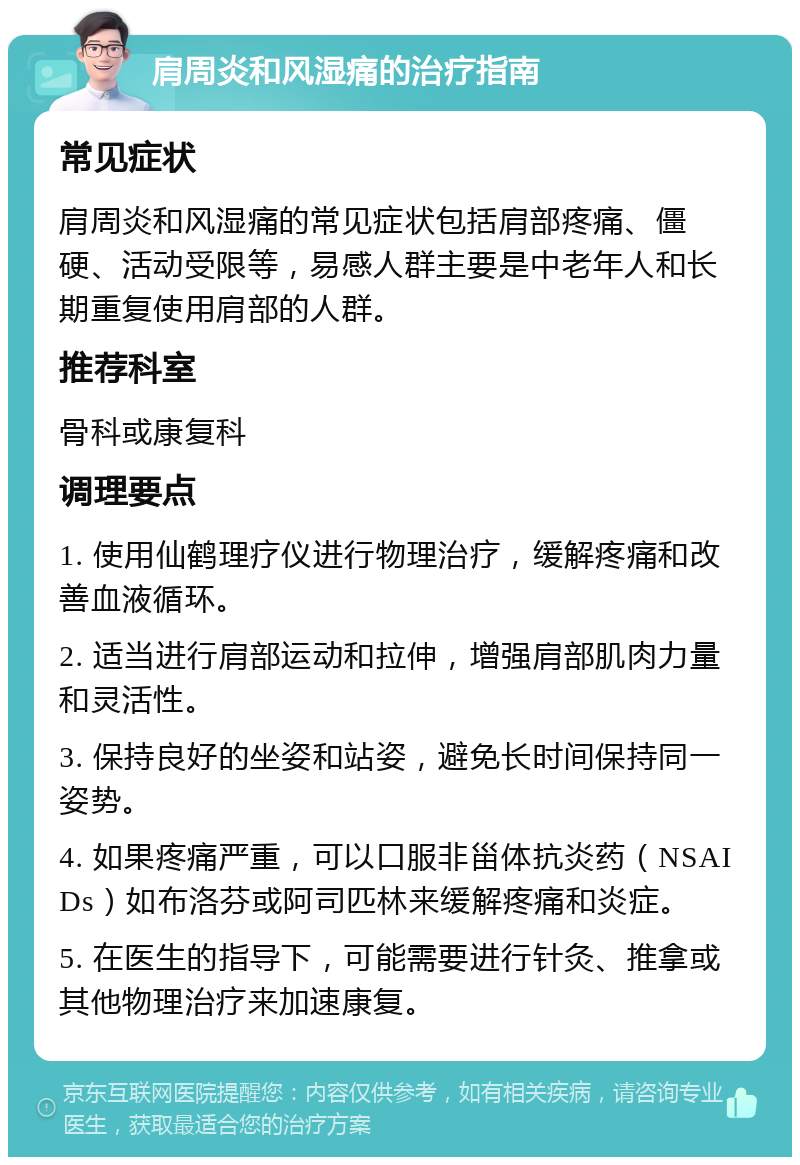 肩周炎和风湿痛的治疗指南 常见症状 肩周炎和风湿痛的常见症状包括肩部疼痛、僵硬、活动受限等，易感人群主要是中老年人和长期重复使用肩部的人群。 推荐科室 骨科或康复科 调理要点 1. 使用仙鹤理疗仪进行物理治疗，缓解疼痛和改善血液循环。 2. 适当进行肩部运动和拉伸，增强肩部肌肉力量和灵活性。 3. 保持良好的坐姿和站姿，避免长时间保持同一姿势。 4. 如果疼痛严重，可以口服非甾体抗炎药（NSAIDs）如布洛芬或阿司匹林来缓解疼痛和炎症。 5. 在医生的指导下，可能需要进行针灸、推拿或其他物理治疗来加速康复。