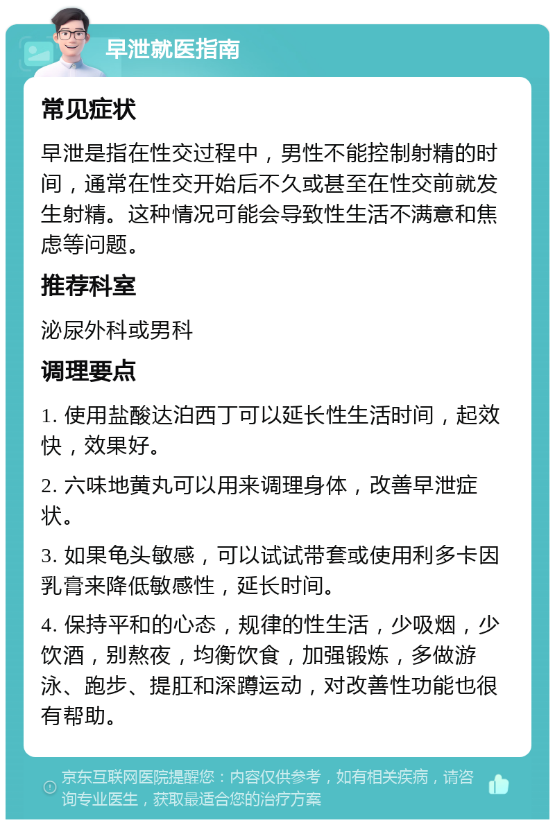 早泄就医指南 常见症状 早泄是指在性交过程中，男性不能控制射精的时间，通常在性交开始后不久或甚至在性交前就发生射精。这种情况可能会导致性生活不满意和焦虑等问题。 推荐科室 泌尿外科或男科 调理要点 1. 使用盐酸达泊西丁可以延长性生活时间，起效快，效果好。 2. 六味地黄丸可以用来调理身体，改善早泄症状。 3. 如果龟头敏感，可以试试带套或使用利多卡因乳膏来降低敏感性，延长时间。 4. 保持平和的心态，规律的性生活，少吸烟，少饮酒，别熬夜，均衡饮食，加强锻炼，多做游泳、跑步、提肛和深蹲运动，对改善性功能也很有帮助。