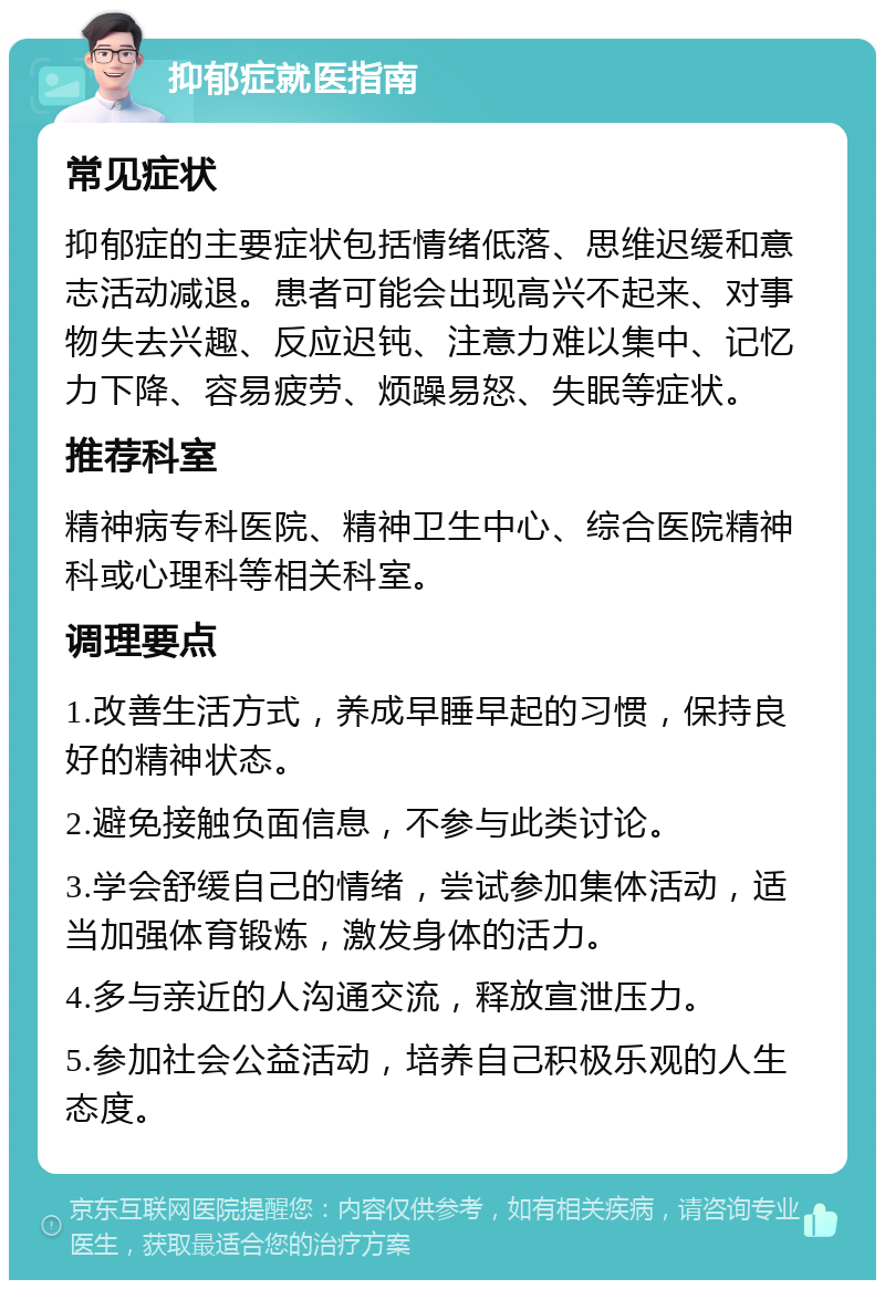 抑郁症就医指南 常见症状 抑郁症的主要症状包括情绪低落、思维迟缓和意志活动减退。患者可能会出现高兴不起来、对事物失去兴趣、反应迟钝、注意力难以集中、记忆力下降、容易疲劳、烦躁易怒、失眠等症状。 推荐科室 精神病专科医院、精神卫生中心、综合医院精神科或心理科等相关科室。 调理要点 1.改善生活方式，养成早睡早起的习惯，保持良好的精神状态。 2.避免接触负面信息，不参与此类讨论。 3.学会舒缓自己的情绪，尝试参加集体活动，适当加强体育锻炼，激发身体的活力。 4.多与亲近的人沟通交流，释放宣泄压力。 5.参加社会公益活动，培养自己积极乐观的人生态度。