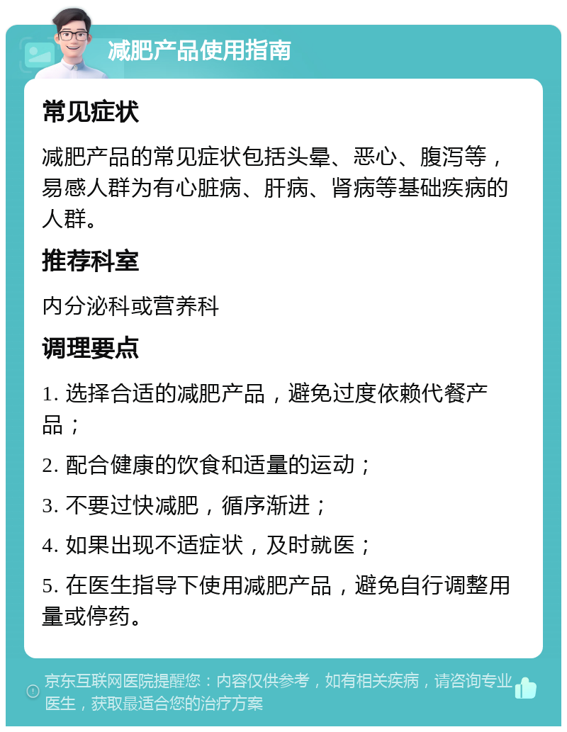 减肥产品使用指南 常见症状 减肥产品的常见症状包括头晕、恶心、腹泻等，易感人群为有心脏病、肝病、肾病等基础疾病的人群。 推荐科室 内分泌科或营养科 调理要点 1. 选择合适的减肥产品，避免过度依赖代餐产品； 2. 配合健康的饮食和适量的运动； 3. 不要过快减肥，循序渐进； 4. 如果出现不适症状，及时就医； 5. 在医生指导下使用减肥产品，避免自行调整用量或停药。