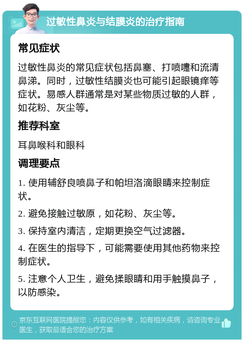 过敏性鼻炎与结膜炎的治疗指南 常见症状 过敏性鼻炎的常见症状包括鼻塞、打喷嚏和流清鼻涕。同时，过敏性结膜炎也可能引起眼镜痒等症状。易感人群通常是对某些物质过敏的人群，如花粉、灰尘等。 推荐科室 耳鼻喉科和眼科 调理要点 1. 使用辅舒良喷鼻子和帕坦洛滴眼睛来控制症状。 2. 避免接触过敏原，如花粉、灰尘等。 3. 保持室内清洁，定期更换空气过滤器。 4. 在医生的指导下，可能需要使用其他药物来控制症状。 5. 注意个人卫生，避免揉眼睛和用手触摸鼻子，以防感染。