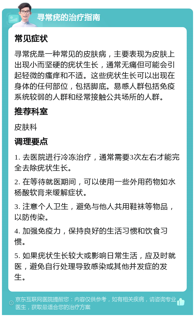 寻常疣的治疗指南 常见症状 寻常疣是一种常见的皮肤病，主要表现为皮肤上出现小而坚硬的疣状生长，通常无痛但可能会引起轻微的瘙痒和不适。这些疣状生长可以出现在身体的任何部位，包括脚底。易感人群包括免疫系统较弱的人群和经常接触公共场所的人群。 推荐科室 皮肤科 调理要点 1. 去医院进行冷冻治疗，通常需要3次左右才能完全去除疣状生长。 2. 在等待就医期间，可以使用一些外用药物如水杨酸软膏来缓解症状。 3. 注意个人卫生，避免与他人共用鞋袜等物品，以防传染。 4. 加强免疫力，保持良好的生活习惯和饮食习惯。 5. 如果疣状生长较大或影响日常生活，应及时就医，避免自行处理导致感染或其他并发症的发生。