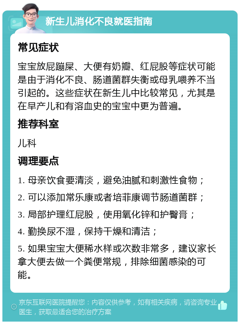 新生儿消化不良就医指南 常见症状 宝宝放屁蹦屎、大便有奶瓣、红屁股等症状可能是由于消化不良、肠道菌群失衡或母乳喂养不当引起的。这些症状在新生儿中比较常见，尤其是在早产儿和有溶血史的宝宝中更为普遍。 推荐科室 儿科 调理要点 1. 母亲饮食要清淡，避免油腻和刺激性食物； 2. 可以添加常乐康或者培菲康调节肠道菌群； 3. 局部护理红屁股，使用氧化锌和护臀膏； 4. 勤换尿不湿，保持干燥和清洁； 5. 如果宝宝大便稀水样或次数非常多，建议家长拿大便去做一个粪便常规，排除细菌感染的可能。