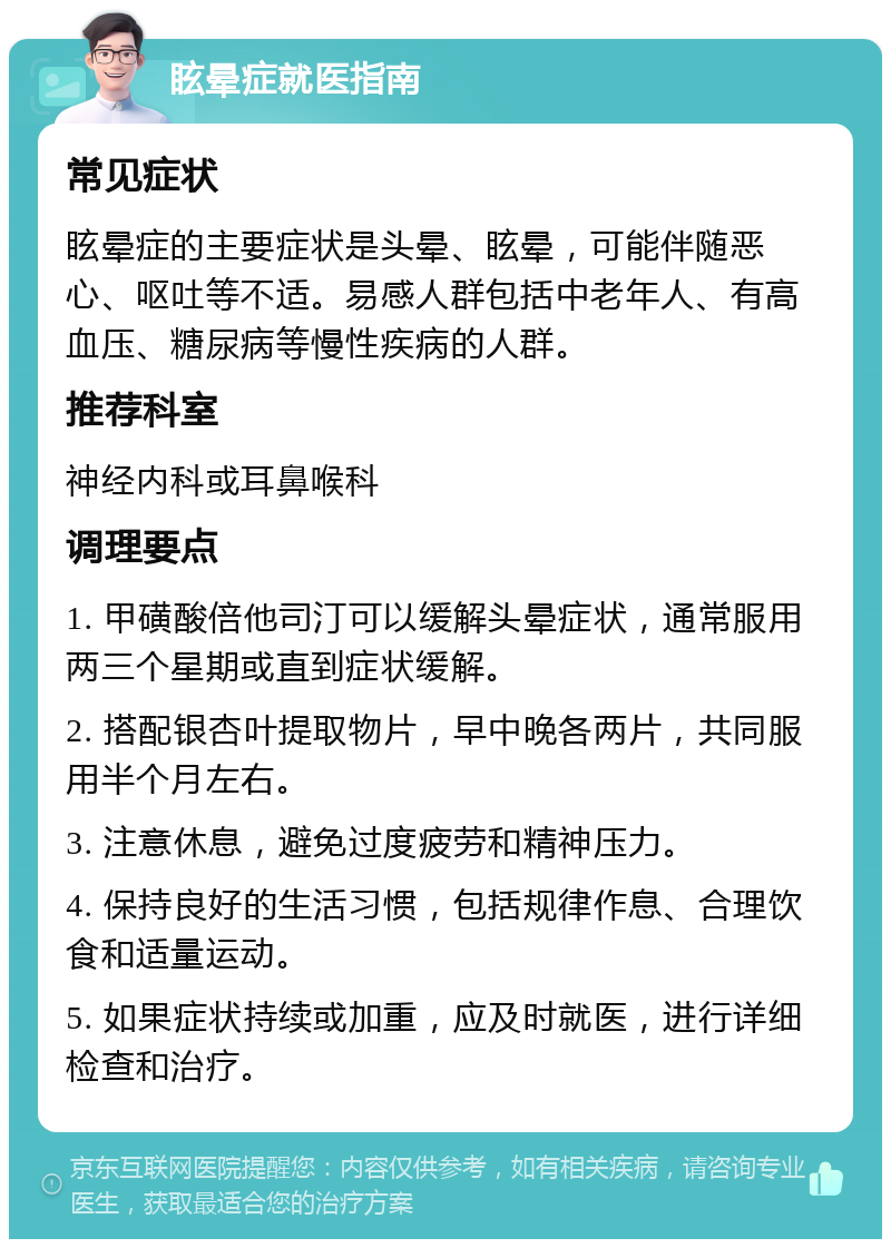 眩晕症就医指南 常见症状 眩晕症的主要症状是头晕、眩晕，可能伴随恶心、呕吐等不适。易感人群包括中老年人、有高血压、糖尿病等慢性疾病的人群。 推荐科室 神经内科或耳鼻喉科 调理要点 1. 甲磺酸倍他司汀可以缓解头晕症状，通常服用两三个星期或直到症状缓解。 2. 搭配银杏叶提取物片，早中晚各两片，共同服用半个月左右。 3. 注意休息，避免过度疲劳和精神压力。 4. 保持良好的生活习惯，包括规律作息、合理饮食和适量运动。 5. 如果症状持续或加重，应及时就医，进行详细检查和治疗。