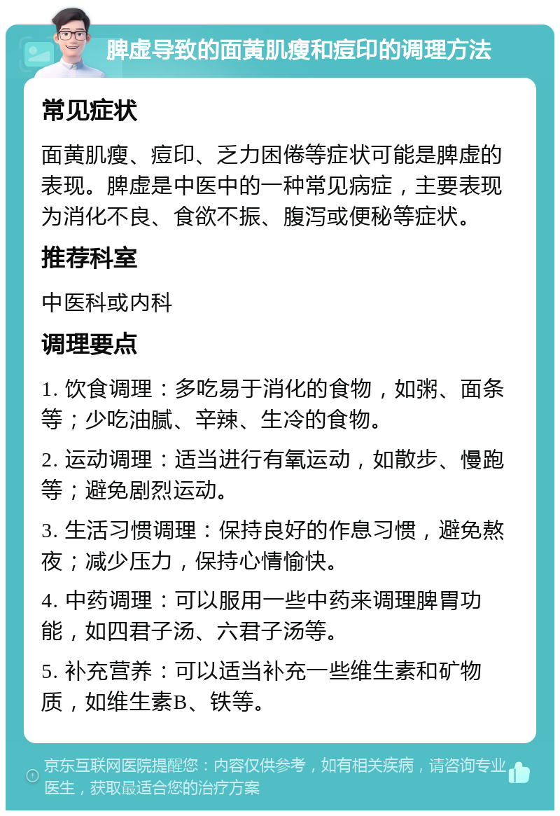 脾虚导致的面黄肌瘦和痘印的调理方法 常见症状 面黄肌瘦、痘印、乏力困倦等症状可能是脾虚的表现。脾虚是中医中的一种常见病症，主要表现为消化不良、食欲不振、腹泻或便秘等症状。 推荐科室 中医科或内科 调理要点 1. 饮食调理：多吃易于消化的食物，如粥、面条等；少吃油腻、辛辣、生冷的食物。 2. 运动调理：适当进行有氧运动，如散步、慢跑等；避免剧烈运动。 3. 生活习惯调理：保持良好的作息习惯，避免熬夜；减少压力，保持心情愉快。 4. 中药调理：可以服用一些中药来调理脾胃功能，如四君子汤、六君子汤等。 5. 补充营养：可以适当补充一些维生素和矿物质，如维生素B、铁等。