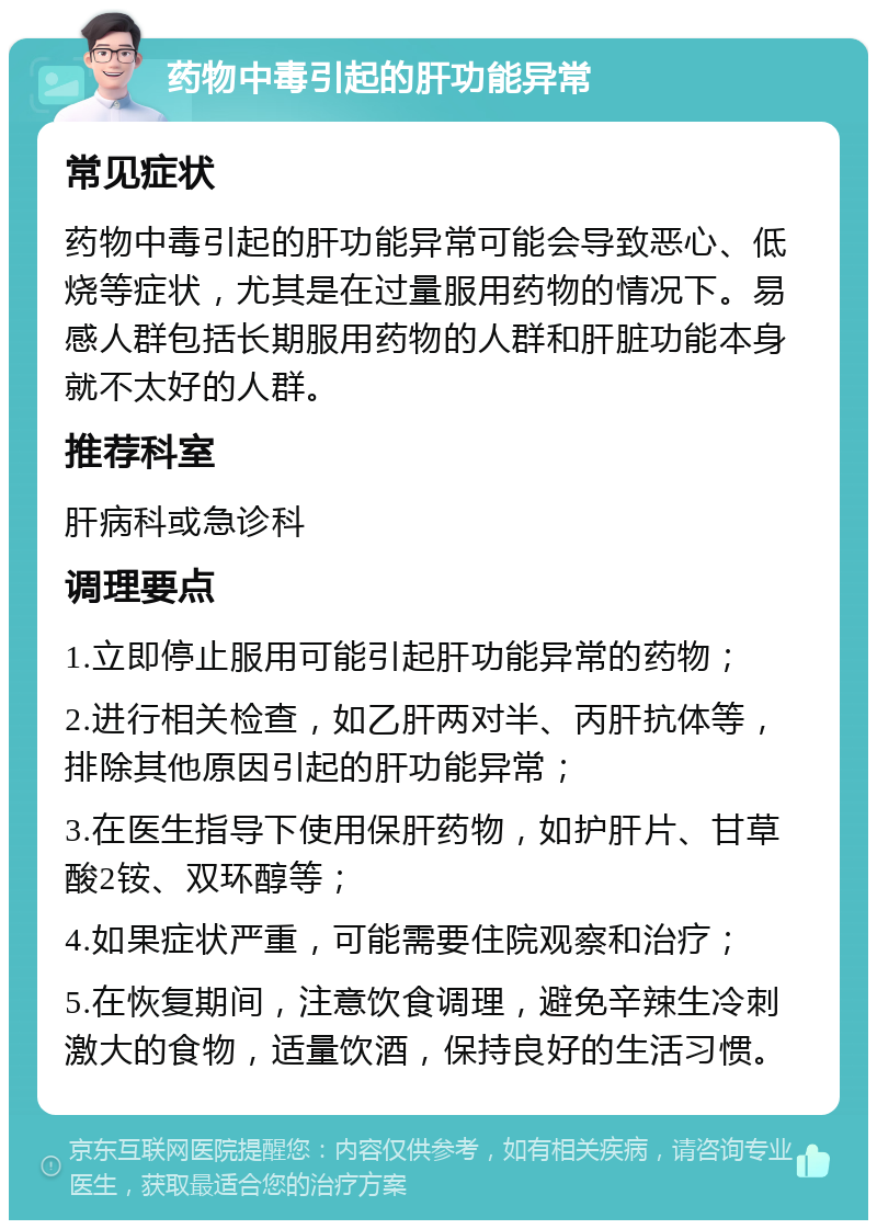 药物中毒引起的肝功能异常 常见症状 药物中毒引起的肝功能异常可能会导致恶心、低烧等症状，尤其是在过量服用药物的情况下。易感人群包括长期服用药物的人群和肝脏功能本身就不太好的人群。 推荐科室 肝病科或急诊科 调理要点 1.立即停止服用可能引起肝功能异常的药物； 2.进行相关检查，如乙肝两对半、丙肝抗体等，排除其他原因引起的肝功能异常； 3.在医生指导下使用保肝药物，如护肝片、甘草酸2铵、双环醇等； 4.如果症状严重，可能需要住院观察和治疗； 5.在恢复期间，注意饮食调理，避免辛辣生冷刺激大的食物，适量饮酒，保持良好的生活习惯。