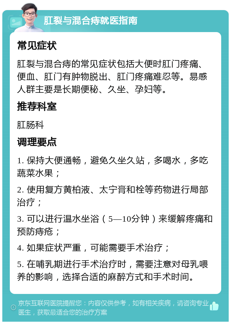 肛裂与混合痔就医指南 常见症状 肛裂与混合痔的常见症状包括大便时肛门疼痛、便血、肛门有肿物脱出、肛门疼痛难忍等。易感人群主要是长期便秘、久坐、孕妇等。 推荐科室 肛肠科 调理要点 1. 保持大便通畅，避免久坐久站，多喝水，多吃蔬菜水果； 2. 使用复方黄柏液、太宁膏和栓等药物进行局部治疗； 3. 可以进行温水坐浴（5—10分钟）来缓解疼痛和预防痔疮； 4. 如果症状严重，可能需要手术治疗； 5. 在哺乳期进行手术治疗时，需要注意对母乳喂养的影响，选择合适的麻醉方式和手术时间。