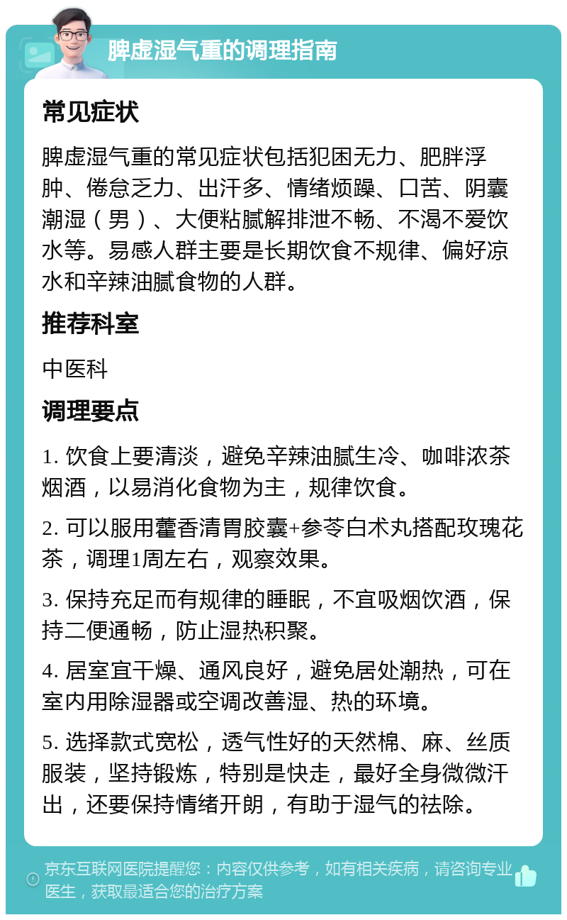 脾虚湿气重的调理指南 常见症状 脾虚湿气重的常见症状包括犯困无力、肥胖浮肿、倦怠乏力、出汗多、情绪烦躁、口苦、阴囊潮湿（男）、大便粘腻解排泄不畅、不渴不爱饮水等。易感人群主要是长期饮食不规律、偏好凉水和辛辣油腻食物的人群。 推荐科室 中医科 调理要点 1. 饮食上要清淡，避免辛辣油腻生冷、咖啡浓茶烟酒，以易消化食物为主，规律饮食。 2. 可以服用藿香清胃胶囊+参苓白术丸搭配玫瑰花茶，调理1周左右，观察效果。 3. 保持充足而有规律的睡眠，不宜吸烟饮酒，保持二便通畅，防止湿热积聚。 4. 居室宜干燥、通风良好，避免居处潮热，可在室内用除湿器或空调改善湿、热的环境。 5. 选择款式宽松，透气性好的天然棉、麻、丝质服装，坚持锻炼，特别是快走，最好全身微微汗出，还要保持情绪开朗，有助于湿气的祛除。