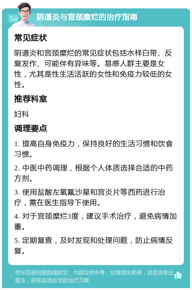 阴道炎与宫颈糜烂的治疗指南 常见症状 阴道炎和宫颈糜烂的常见症状包括水样白带、反复发作、可能伴有异味等。易感人群主要是女性，尤其是性生活活跃的女性和免疫力较低的女性。 推荐科室 妇科 调理要点 1. 提高自身免疫力，保持良好的生活习惯和饮食习惯。 2. 中医中药调理，根据个人体质选择合适的中药方剂。 3. 使用盐酸左氧氟沙星和宫炎片等西药进行治疗，需在医生指导下使用。 4. 对于宫颈糜烂3度，建议手术治疗，避免病情加重。 5. 定期复查，及时发现和处理问题，防止病情反复。