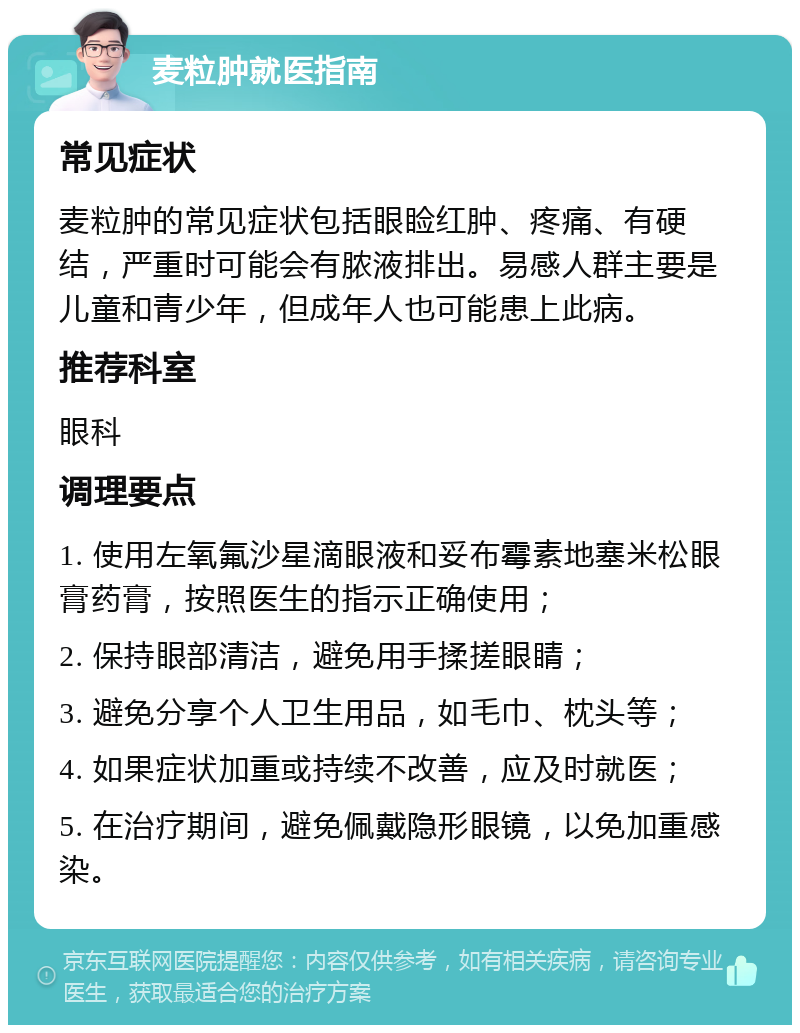 麦粒肿就医指南 常见症状 麦粒肿的常见症状包括眼睑红肿、疼痛、有硬结，严重时可能会有脓液排出。易感人群主要是儿童和青少年，但成年人也可能患上此病。 推荐科室 眼科 调理要点 1. 使用左氧氟沙星滴眼液和妥布霉素地塞米松眼膏药膏，按照医生的指示正确使用； 2. 保持眼部清洁，避免用手揉搓眼睛； 3. 避免分享个人卫生用品，如毛巾、枕头等； 4. 如果症状加重或持续不改善，应及时就医； 5. 在治疗期间，避免佩戴隐形眼镜，以免加重感染。