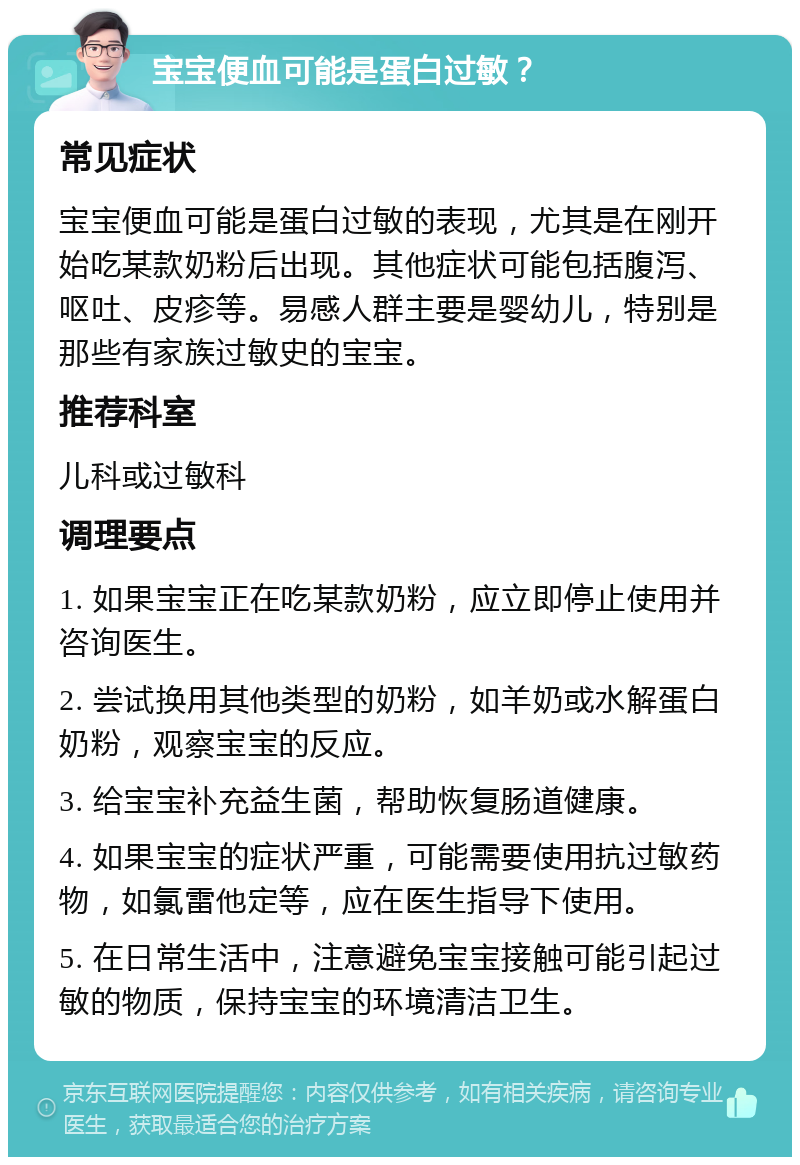 宝宝便血可能是蛋白过敏？ 常见症状 宝宝便血可能是蛋白过敏的表现，尤其是在刚开始吃某款奶粉后出现。其他症状可能包括腹泻、呕吐、皮疹等。易感人群主要是婴幼儿，特别是那些有家族过敏史的宝宝。 推荐科室 儿科或过敏科 调理要点 1. 如果宝宝正在吃某款奶粉，应立即停止使用并咨询医生。 2. 尝试换用其他类型的奶粉，如羊奶或水解蛋白奶粉，观察宝宝的反应。 3. 给宝宝补充益生菌，帮助恢复肠道健康。 4. 如果宝宝的症状严重，可能需要使用抗过敏药物，如氯雷他定等，应在医生指导下使用。 5. 在日常生活中，注意避免宝宝接触可能引起过敏的物质，保持宝宝的环境清洁卫生。