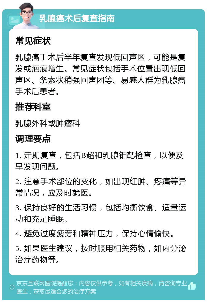 乳腺癌术后复查指南 常见症状 乳腺癌手术后半年复查发现低回声区，可能是复发或疤痕增生。常见症状包括手术位置出现低回声区、条索状稍强回声团等。易感人群为乳腺癌手术后患者。 推荐科室 乳腺外科或肿瘤科 调理要点 1. 定期复查，包括B超和乳腺钼靶检查，以便及早发现问题。 2. 注意手术部位的变化，如出现红肿、疼痛等异常情况，应及时就医。 3. 保持良好的生活习惯，包括均衡饮食、适量运动和充足睡眠。 4. 避免过度疲劳和精神压力，保持心情愉快。 5. 如果医生建议，按时服用相关药物，如内分泌治疗药物等。