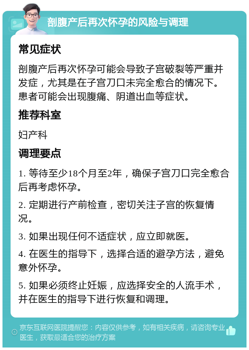 剖腹产后再次怀孕的风险与调理 常见症状 剖腹产后再次怀孕可能会导致子宫破裂等严重并发症，尤其是在子宫刀口未完全愈合的情况下。患者可能会出现腹痛、阴道出血等症状。 推荐科室 妇产科 调理要点 1. 等待至少18个月至2年，确保子宫刀口完全愈合后再考虑怀孕。 2. 定期进行产前检查，密切关注子宫的恢复情况。 3. 如果出现任何不适症状，应立即就医。 4. 在医生的指导下，选择合适的避孕方法，避免意外怀孕。 5. 如果必须终止妊娠，应选择安全的人流手术，并在医生的指导下进行恢复和调理。