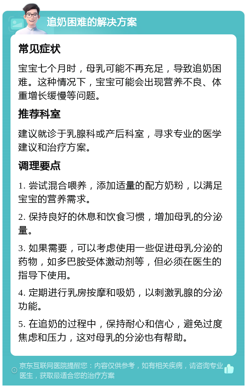 追奶困难的解决方案 常见症状 宝宝七个月时，母乳可能不再充足，导致追奶困难。这种情况下，宝宝可能会出现营养不良、体重增长缓慢等问题。 推荐科室 建议就诊于乳腺科或产后科室，寻求专业的医学建议和治疗方案。 调理要点 1. 尝试混合喂养，添加适量的配方奶粉，以满足宝宝的营养需求。 2. 保持良好的休息和饮食习惯，增加母乳的分泌量。 3. 如果需要，可以考虑使用一些促进母乳分泌的药物，如多巴胺受体激动剂等，但必须在医生的指导下使用。 4. 定期进行乳房按摩和吸奶，以刺激乳腺的分泌功能。 5. 在追奶的过程中，保持耐心和信心，避免过度焦虑和压力，这对母乳的分泌也有帮助。