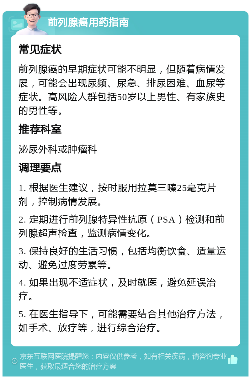 前列腺癌用药指南 常见症状 前列腺癌的早期症状可能不明显，但随着病情发展，可能会出现尿频、尿急、排尿困难、血尿等症状。高风险人群包括50岁以上男性、有家族史的男性等。 推荐科室 泌尿外科或肿瘤科 调理要点 1. 根据医生建议，按时服用拉莫三嗪25毫克片剂，控制病情发展。 2. 定期进行前列腺特异性抗原（PSA）检测和前列腺超声检查，监测病情变化。 3. 保持良好的生活习惯，包括均衡饮食、适量运动、避免过度劳累等。 4. 如果出现不适症状，及时就医，避免延误治疗。 5. 在医生指导下，可能需要结合其他治疗方法，如手术、放疗等，进行综合治疗。