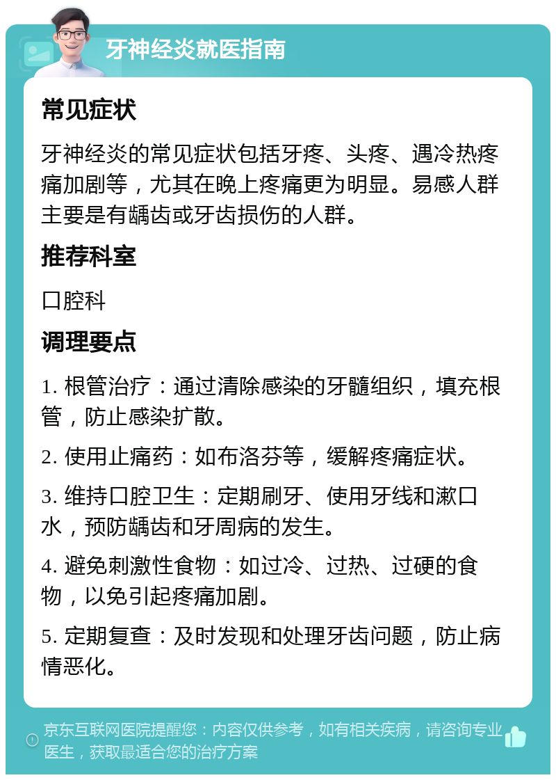 牙神经炎就医指南 常见症状 牙神经炎的常见症状包括牙疼、头疼、遇冷热疼痛加剧等，尤其在晚上疼痛更为明显。易感人群主要是有龋齿或牙齿损伤的人群。 推荐科室 口腔科 调理要点 1. 根管治疗：通过清除感染的牙髓组织，填充根管，防止感染扩散。 2. 使用止痛药：如布洛芬等，缓解疼痛症状。 3. 维持口腔卫生：定期刷牙、使用牙线和漱口水，预防龋齿和牙周病的发生。 4. 避免刺激性食物：如过冷、过热、过硬的食物，以免引起疼痛加剧。 5. 定期复查：及时发现和处理牙齿问题，防止病情恶化。