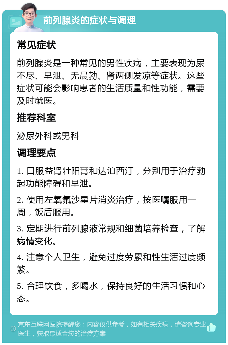 前列腺炎的症状与调理 常见症状 前列腺炎是一种常见的男性疾病，主要表现为尿不尽、早泄、无晨勃、肾两侧发凉等症状。这些症状可能会影响患者的生活质量和性功能，需要及时就医。 推荐科室 泌尿外科或男科 调理要点 1. 口服益肾壮阳膏和达泊西汀，分别用于治疗勃起功能障碍和早泄。 2. 使用左氧氟沙星片消炎治疗，按医嘱服用一周，饭后服用。 3. 定期进行前列腺液常规和细菌培养检查，了解病情变化。 4. 注意个人卫生，避免过度劳累和性生活过度频繁。 5. 合理饮食，多喝水，保持良好的生活习惯和心态。