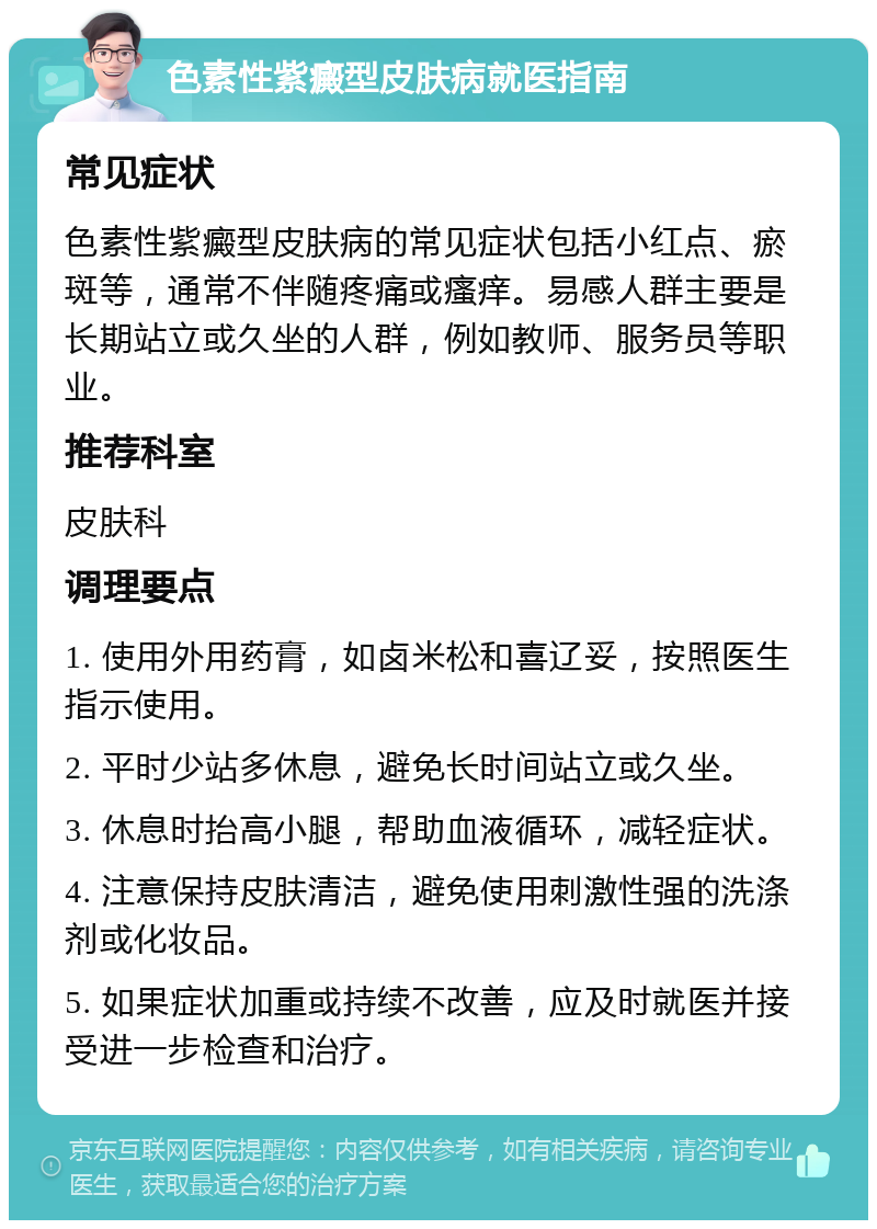 色素性紫癜型皮肤病就医指南 常见症状 色素性紫癜型皮肤病的常见症状包括小红点、瘀斑等，通常不伴随疼痛或瘙痒。易感人群主要是长期站立或久坐的人群，例如教师、服务员等职业。 推荐科室 皮肤科 调理要点 1. 使用外用药膏，如卤米松和喜辽妥，按照医生指示使用。 2. 平时少站多休息，避免长时间站立或久坐。 3. 休息时抬高小腿，帮助血液循环，减轻症状。 4. 注意保持皮肤清洁，避免使用刺激性强的洗涤剂或化妆品。 5. 如果症状加重或持续不改善，应及时就医并接受进一步检查和治疗。