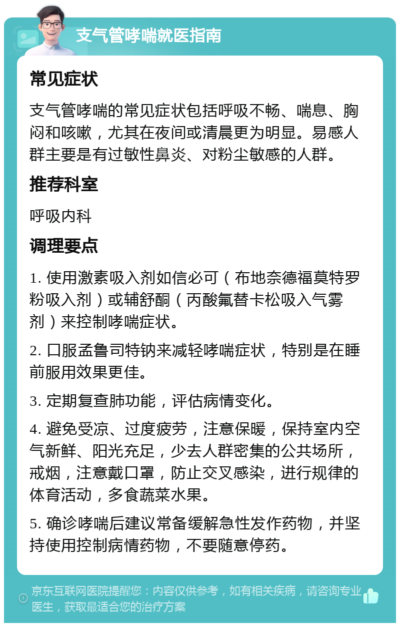 支气管哮喘就医指南 常见症状 支气管哮喘的常见症状包括呼吸不畅、喘息、胸闷和咳嗽，尤其在夜间或清晨更为明显。易感人群主要是有过敏性鼻炎、对粉尘敏感的人群。 推荐科室 呼吸内科 调理要点 1. 使用激素吸入剂如信必可（布地奈德福莫特罗粉吸入剂）或辅舒酮（丙酸氟替卡松吸入气雾剂）来控制哮喘症状。 2. 口服孟鲁司特钠来减轻哮喘症状，特别是在睡前服用效果更佳。 3. 定期复查肺功能，评估病情变化。 4. 避免受凉、过度疲劳，注意保暖，保持室内空气新鲜、阳光充足，少去人群密集的公共场所，戒烟，注意戴口罩，防止交叉感染，进行规律的体育活动，多食蔬菜水果。 5. 确诊哮喘后建议常备缓解急性发作药物，并坚持使用控制病情药物，不要随意停药。