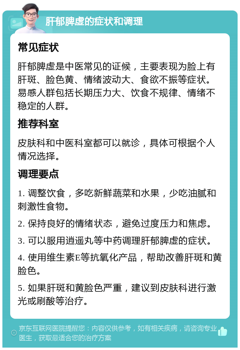 肝郁脾虚的症状和调理 常见症状 肝郁脾虚是中医常见的证候，主要表现为脸上有肝斑、脸色黄、情绪波动大、食欲不振等症状。易感人群包括长期压力大、饮食不规律、情绪不稳定的人群。 推荐科室 皮肤科和中医科室都可以就诊，具体可根据个人情况选择。 调理要点 1. 调整饮食，多吃新鲜蔬菜和水果，少吃油腻和刺激性食物。 2. 保持良好的情绪状态，避免过度压力和焦虑。 3. 可以服用逍遥丸等中药调理肝郁脾虚的症状。 4. 使用维生素E等抗氧化产品，帮助改善肝斑和黄脸色。 5. 如果肝斑和黄脸色严重，建议到皮肤科进行激光或刷酸等治疗。