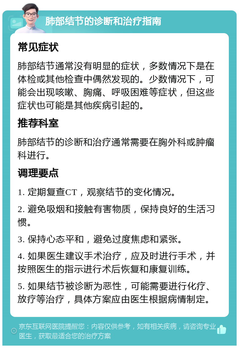 肺部结节的诊断和治疗指南 常见症状 肺部结节通常没有明显的症状，多数情况下是在体检或其他检查中偶然发现的。少数情况下，可能会出现咳嗽、胸痛、呼吸困难等症状，但这些症状也可能是其他疾病引起的。 推荐科室 肺部结节的诊断和治疗通常需要在胸外科或肿瘤科进行。 调理要点 1. 定期复查CT，观察结节的变化情况。 2. 避免吸烟和接触有害物质，保持良好的生活习惯。 3. 保持心态平和，避免过度焦虑和紧张。 4. 如果医生建议手术治疗，应及时进行手术，并按照医生的指示进行术后恢复和康复训练。 5. 如果结节被诊断为恶性，可能需要进行化疗、放疗等治疗，具体方案应由医生根据病情制定。