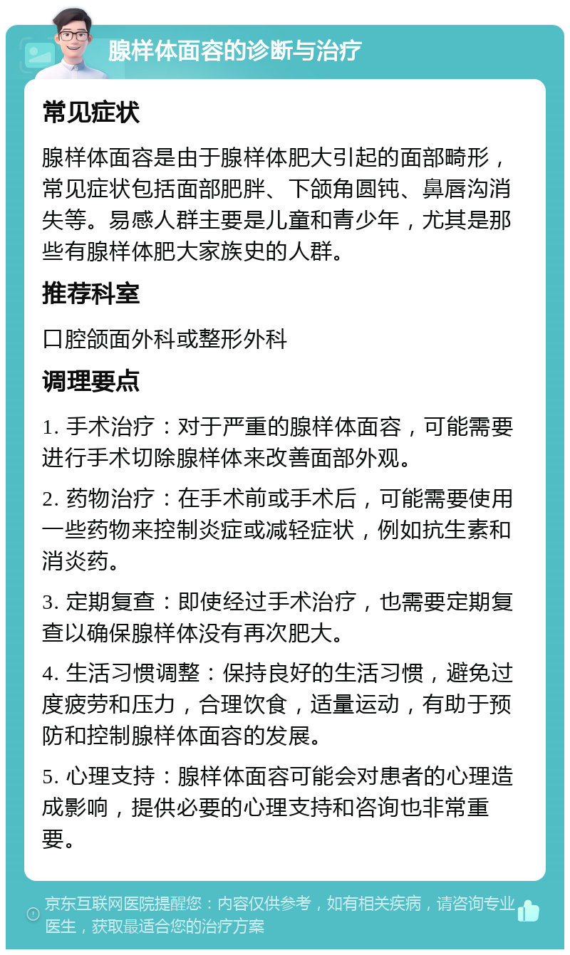 腺样体面容的诊断与治疗 常见症状 腺样体面容是由于腺样体肥大引起的面部畸形，常见症状包括面部肥胖、下颌角圆钝、鼻唇沟消失等。易感人群主要是儿童和青少年，尤其是那些有腺样体肥大家族史的人群。 推荐科室 口腔颌面外科或整形外科 调理要点 1. 手术治疗：对于严重的腺样体面容，可能需要进行手术切除腺样体来改善面部外观。 2. 药物治疗：在手术前或手术后，可能需要使用一些药物来控制炎症或减轻症状，例如抗生素和消炎药。 3. 定期复查：即使经过手术治疗，也需要定期复查以确保腺样体没有再次肥大。 4. 生活习惯调整：保持良好的生活习惯，避免过度疲劳和压力，合理饮食，适量运动，有助于预防和控制腺样体面容的发展。 5. 心理支持：腺样体面容可能会对患者的心理造成影响，提供必要的心理支持和咨询也非常重要。