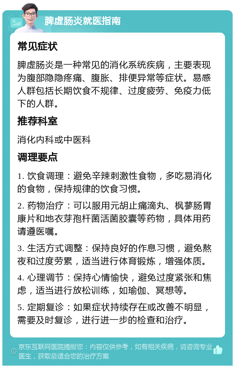 脾虚肠炎就医指南 常见症状 脾虚肠炎是一种常见的消化系统疾病，主要表现为腹部隐隐疼痛、腹胀、排便异常等症状。易感人群包括长期饮食不规律、过度疲劳、免疫力低下的人群。 推荐科室 消化内科或中医科 调理要点 1. 饮食调理：避免辛辣刺激性食物，多吃易消化的食物，保持规律的饮食习惯。 2. 药物治疗：可以服用元胡止痛滴丸、枫蓼肠胃康片和地衣芽孢杆菌活菌胶囊等药物，具体用药请遵医嘱。 3. 生活方式调整：保持良好的作息习惯，避免熬夜和过度劳累，适当进行体育锻炼，增强体质。 4. 心理调节：保持心情愉快，避免过度紧张和焦虑，适当进行放松训练，如瑜伽、冥想等。 5. 定期复诊：如果症状持续存在或改善不明显，需要及时复诊，进行进一步的检查和治疗。