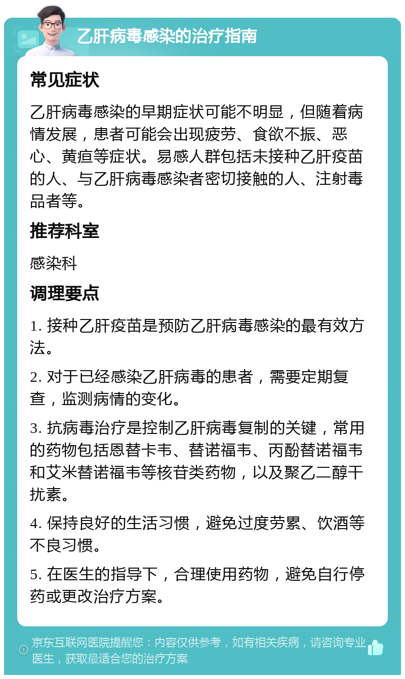 乙肝病毒感染的治疗指南 常见症状 乙肝病毒感染的早期症状可能不明显，但随着病情发展，患者可能会出现疲劳、食欲不振、恶心、黄疸等症状。易感人群包括未接种乙肝疫苗的人、与乙肝病毒感染者密切接触的人、注射毒品者等。 推荐科室 感染科 调理要点 1. 接种乙肝疫苗是预防乙肝病毒感染的最有效方法。 2. 对于已经感染乙肝病毒的患者，需要定期复查，监测病情的变化。 3. 抗病毒治疗是控制乙肝病毒复制的关键，常用的药物包括恩替卡韦、替诺福韦、丙酚替诺福韦和艾米替诺福韦等核苷类药物，以及聚乙二醇干扰素。 4. 保持良好的生活习惯，避免过度劳累、饮酒等不良习惯。 5. 在医生的指导下，合理使用药物，避免自行停药或更改治疗方案。