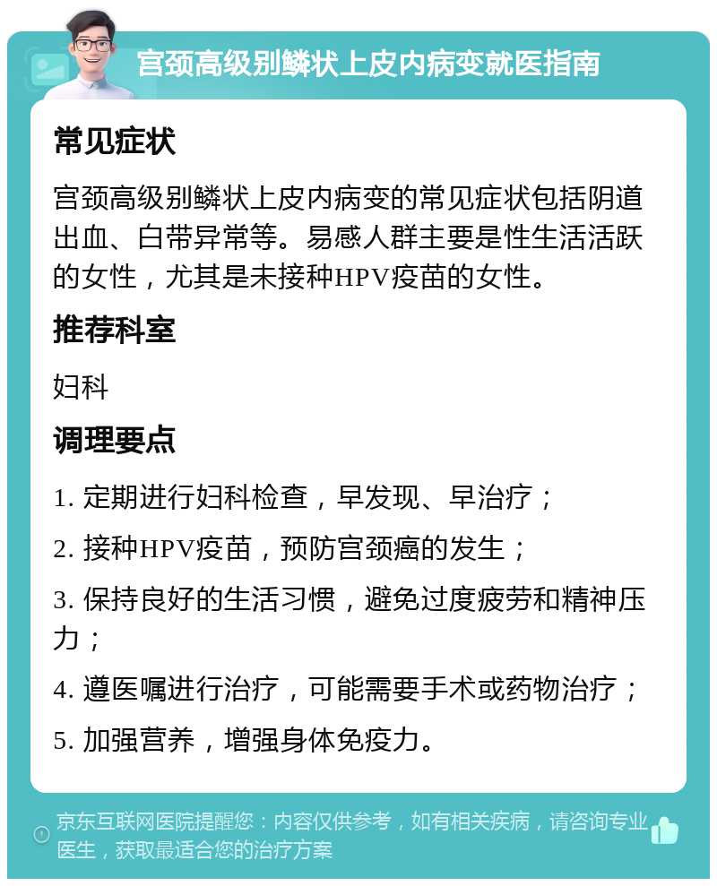 宫颈高级别鳞状上皮内病变就医指南 常见症状 宫颈高级别鳞状上皮内病变的常见症状包括阴道出血、白带异常等。易感人群主要是性生活活跃的女性，尤其是未接种HPV疫苗的女性。 推荐科室 妇科 调理要点 1. 定期进行妇科检查，早发现、早治疗； 2. 接种HPV疫苗，预防宫颈癌的发生； 3. 保持良好的生活习惯，避免过度疲劳和精神压力； 4. 遵医嘱进行治疗，可能需要手术或药物治疗； 5. 加强营养，增强身体免疫力。