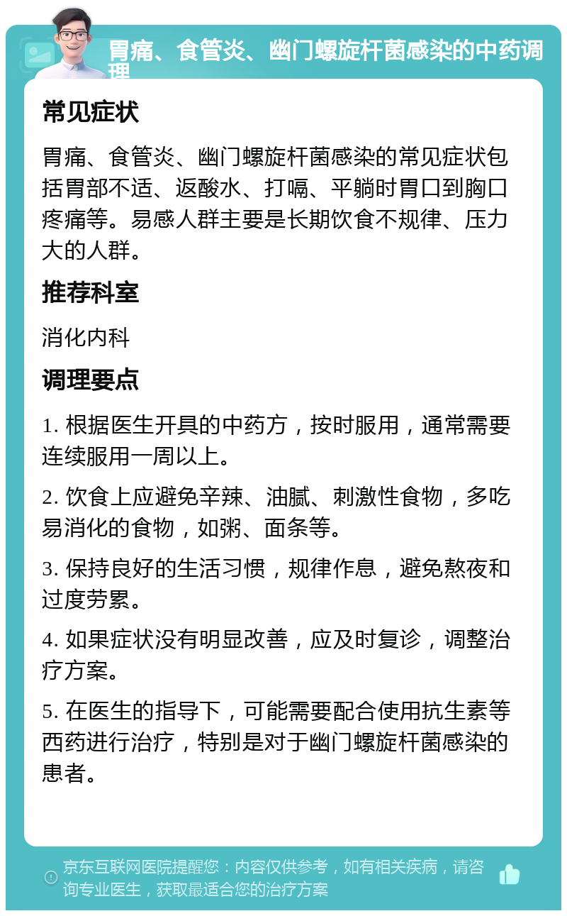 胃痛、食管炎、幽门螺旋杆菌感染的中药调理 常见症状 胃痛、食管炎、幽门螺旋杆菌感染的常见症状包括胃部不适、返酸水、打嗝、平躺时胃口到胸口疼痛等。易感人群主要是长期饮食不规律、压力大的人群。 推荐科室 消化内科 调理要点 1. 根据医生开具的中药方，按时服用，通常需要连续服用一周以上。 2. 饮食上应避免辛辣、油腻、刺激性食物，多吃易消化的食物，如粥、面条等。 3. 保持良好的生活习惯，规律作息，避免熬夜和过度劳累。 4. 如果症状没有明显改善，应及时复诊，调整治疗方案。 5. 在医生的指导下，可能需要配合使用抗生素等西药进行治疗，特别是对于幽门螺旋杆菌感染的患者。