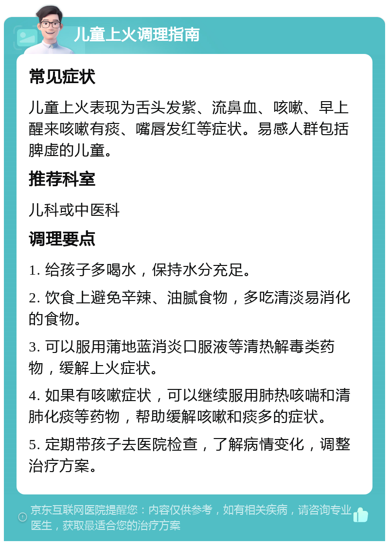 儿童上火调理指南 常见症状 儿童上火表现为舌头发紫、流鼻血、咳嗽、早上醒来咳嗽有痰、嘴唇发红等症状。易感人群包括脾虚的儿童。 推荐科室 儿科或中医科 调理要点 1. 给孩子多喝水，保持水分充足。 2. 饮食上避免辛辣、油腻食物，多吃清淡易消化的食物。 3. 可以服用蒲地蓝消炎口服液等清热解毒类药物，缓解上火症状。 4. 如果有咳嗽症状，可以继续服用肺热咳喘和清肺化痰等药物，帮助缓解咳嗽和痰多的症状。 5. 定期带孩子去医院检查，了解病情变化，调整治疗方案。