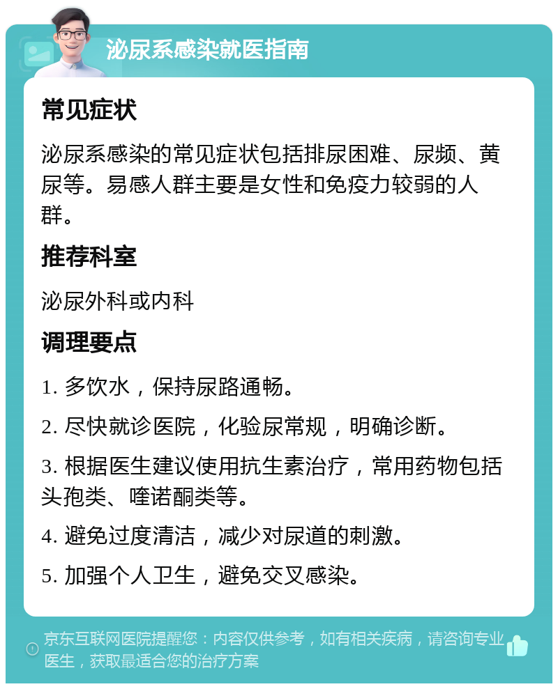 泌尿系感染就医指南 常见症状 泌尿系感染的常见症状包括排尿困难、尿频、黄尿等。易感人群主要是女性和免疫力较弱的人群。 推荐科室 泌尿外科或内科 调理要点 1. 多饮水，保持尿路通畅。 2. 尽快就诊医院，化验尿常规，明确诊断。 3. 根据医生建议使用抗生素治疗，常用药物包括头孢类、喹诺酮类等。 4. 避免过度清洁，减少对尿道的刺激。 5. 加强个人卫生，避免交叉感染。