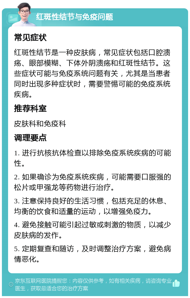 红斑性结节与免疫问题 常见症状 红斑性结节是一种皮肤病，常见症状包括口腔溃疡、眼部模糊、下体外阴溃疡和红斑性结节。这些症状可能与免疫系统问题有关，尤其是当患者同时出现多种症状时，需要警惕可能的免疫系统疾病。 推荐科室 皮肤科和免疫科 调理要点 1. 进行抗核抗体检查以排除免疫系统疾病的可能性。 2. 如果确诊为免疫系统疾病，可能需要口服强的松片或甲强龙等药物进行治疗。 3. 注意保持良好的生活习惯，包括充足的休息、均衡的饮食和适量的运动，以增强免疫力。 4. 避免接触可能引起过敏或刺激的物质，以减少皮肤病的发作。 5. 定期复查和随访，及时调整治疗方案，避免病情恶化。