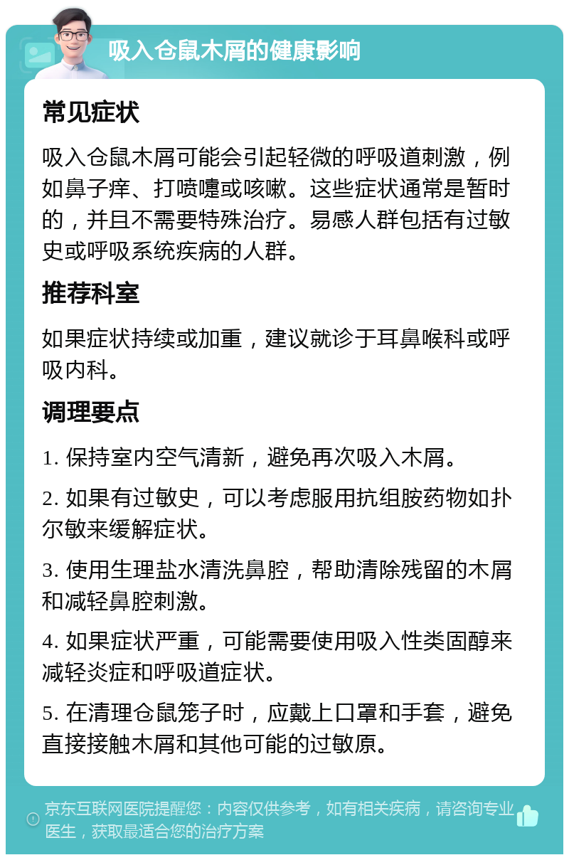 吸入仓鼠木屑的健康影响 常见症状 吸入仓鼠木屑可能会引起轻微的呼吸道刺激，例如鼻子痒、打喷嚏或咳嗽。这些症状通常是暂时的，并且不需要特殊治疗。易感人群包括有过敏史或呼吸系统疾病的人群。 推荐科室 如果症状持续或加重，建议就诊于耳鼻喉科或呼吸内科。 调理要点 1. 保持室内空气清新，避免再次吸入木屑。 2. 如果有过敏史，可以考虑服用抗组胺药物如扑尔敏来缓解症状。 3. 使用生理盐水清洗鼻腔，帮助清除残留的木屑和减轻鼻腔刺激。 4. 如果症状严重，可能需要使用吸入性类固醇来减轻炎症和呼吸道症状。 5. 在清理仓鼠笼子时，应戴上口罩和手套，避免直接接触木屑和其他可能的过敏原。