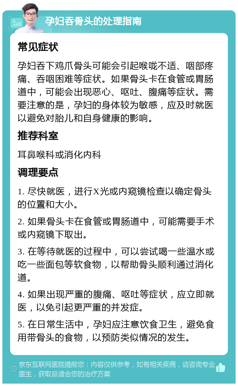 孕妇吞骨头的处理指南 常见症状 孕妇吞下鸡爪骨头可能会引起喉咙不适、咽部疼痛、吞咽困难等症状。如果骨头卡在食管或胃肠道中，可能会出现恶心、呕吐、腹痛等症状。需要注意的是，孕妇的身体较为敏感，应及时就医以避免对胎儿和自身健康的影响。 推荐科室 耳鼻喉科或消化内科 调理要点 1. 尽快就医，进行X光或内窥镜检查以确定骨头的位置和大小。 2. 如果骨头卡在食管或胃肠道中，可能需要手术或内窥镜下取出。 3. 在等待就医的过程中，可以尝试喝一些温水或吃一些面包等软食物，以帮助骨头顺利通过消化道。 4. 如果出现严重的腹痛、呕吐等症状，应立即就医，以免引起更严重的并发症。 5. 在日常生活中，孕妇应注意饮食卫生，避免食用带骨头的食物，以预防类似情况的发生。