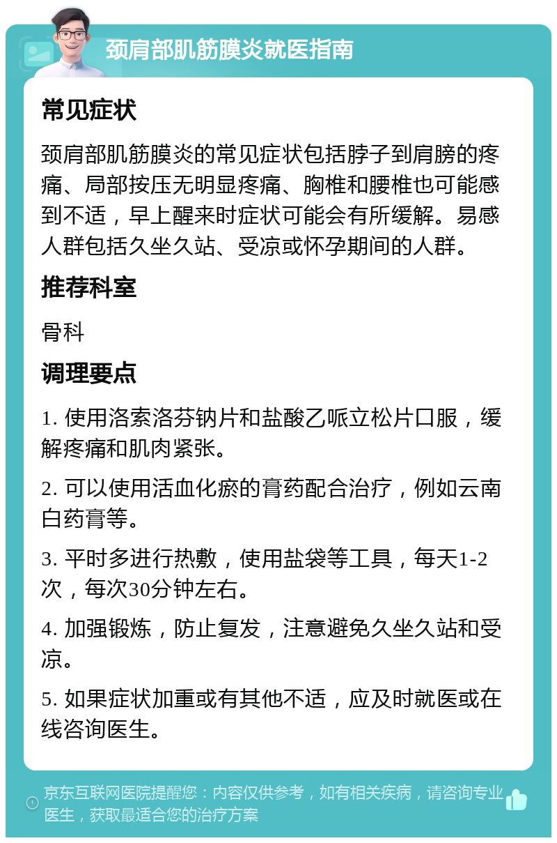 颈肩部肌筋膜炎就医指南 常见症状 颈肩部肌筋膜炎的常见症状包括脖子到肩膀的疼痛、局部按压无明显疼痛、胸椎和腰椎也可能感到不适，早上醒来时症状可能会有所缓解。易感人群包括久坐久站、受凉或怀孕期间的人群。 推荐科室 骨科 调理要点 1. 使用洛索洛芬钠片和盐酸乙哌立松片口服，缓解疼痛和肌肉紧张。 2. 可以使用活血化瘀的膏药配合治疗，例如云南白药膏等。 3. 平时多进行热敷，使用盐袋等工具，每天1-2次，每次30分钟左右。 4. 加强锻炼，防止复发，注意避免久坐久站和受凉。 5. 如果症状加重或有其他不适，应及时就医或在线咨询医生。