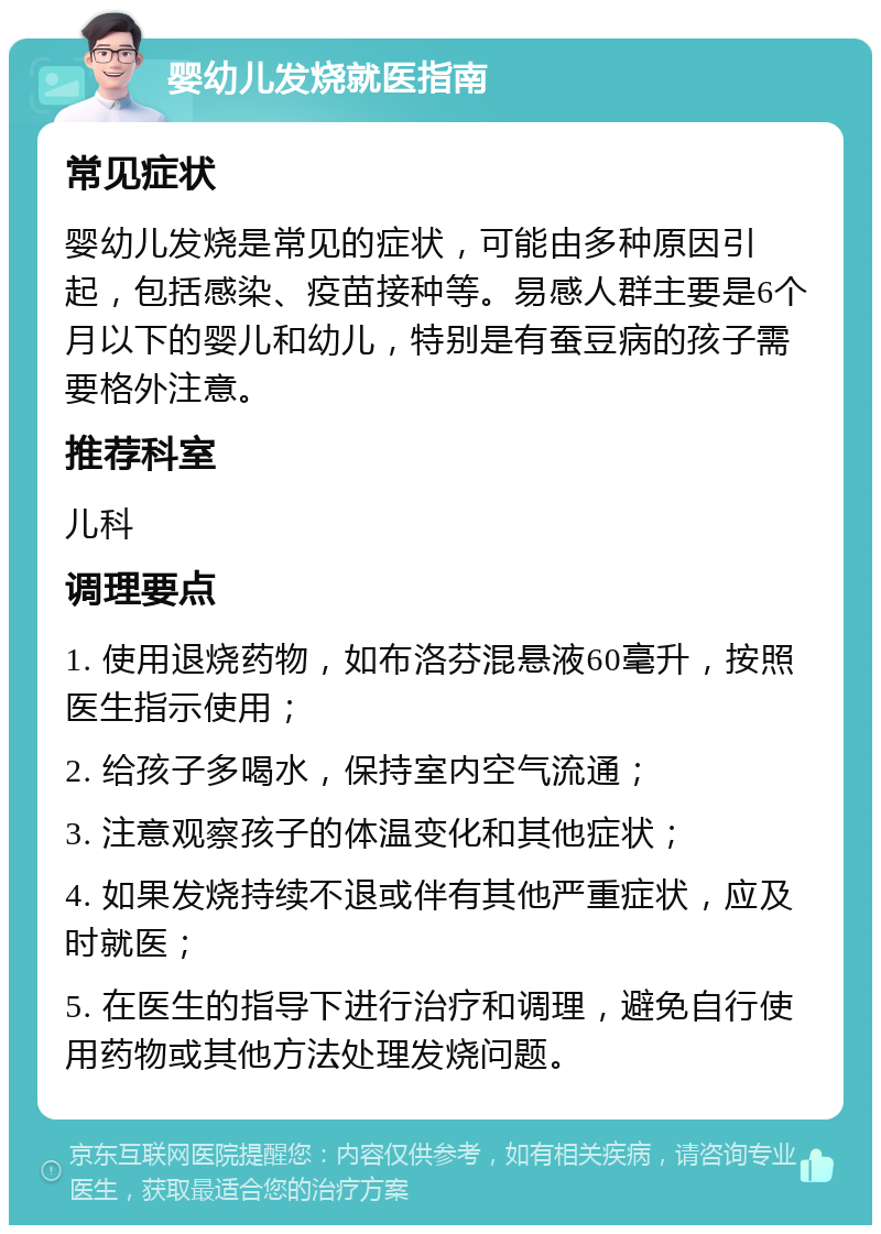 婴幼儿发烧就医指南 常见症状 婴幼儿发烧是常见的症状，可能由多种原因引起，包括感染、疫苗接种等。易感人群主要是6个月以下的婴儿和幼儿，特别是有蚕豆病的孩子需要格外注意。 推荐科室 儿科 调理要点 1. 使用退烧药物，如布洛芬混悬液60毫升，按照医生指示使用； 2. 给孩子多喝水，保持室内空气流通； 3. 注意观察孩子的体温变化和其他症状； 4. 如果发烧持续不退或伴有其他严重症状，应及时就医； 5. 在医生的指导下进行治疗和调理，避免自行使用药物或其他方法处理发烧问题。