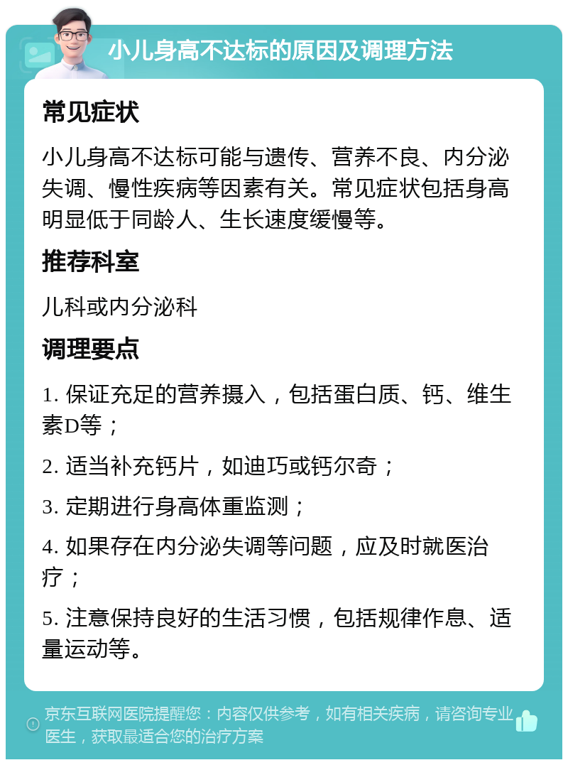 小儿身高不达标的原因及调理方法 常见症状 小儿身高不达标可能与遗传、营养不良、内分泌失调、慢性疾病等因素有关。常见症状包括身高明显低于同龄人、生长速度缓慢等。 推荐科室 儿科或内分泌科 调理要点 1. 保证充足的营养摄入，包括蛋白质、钙、维生素D等； 2. 适当补充钙片，如迪巧或钙尔奇； 3. 定期进行身高体重监测； 4. 如果存在内分泌失调等问题，应及时就医治疗； 5. 注意保持良好的生活习惯，包括规律作息、适量运动等。