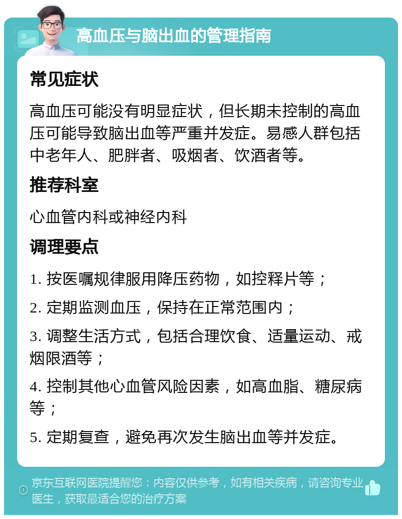 高血压与脑出血的管理指南 常见症状 高血压可能没有明显症状，但长期未控制的高血压可能导致脑出血等严重并发症。易感人群包括中老年人、肥胖者、吸烟者、饮酒者等。 推荐科室 心血管内科或神经内科 调理要点 1. 按医嘱规律服用降压药物，如控释片等； 2. 定期监测血压，保持在正常范围内； 3. 调整生活方式，包括合理饮食、适量运动、戒烟限酒等； 4. 控制其他心血管风险因素，如高血脂、糖尿病等； 5. 定期复查，避免再次发生脑出血等并发症。