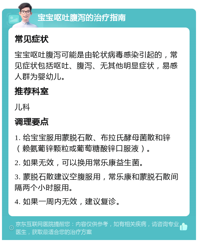 宝宝呕吐腹泻的治疗指南 常见症状 宝宝呕吐腹泻可能是由轮状病毒感染引起的，常见症状包括呕吐、腹泻、无其他明显症状，易感人群为婴幼儿。 推荐科室 儿科 调理要点 1. 给宝宝服用蒙脱石散、布拉氏酵母菌散和锌（赖氨葡锌颗粒或葡萄糖酸锌口服液）。 2. 如果无效，可以换用常乐康益生菌。 3. 蒙脱石散建议空腹服用，常乐康和蒙脱石散间隔两个小时服用。 4. 如果一周内无效，建议复诊。