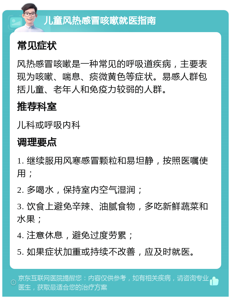 儿童风热感冒咳嗽就医指南 常见症状 风热感冒咳嗽是一种常见的呼吸道疾病，主要表现为咳嗽、喘息、痰微黄色等症状。易感人群包括儿童、老年人和免疫力较弱的人群。 推荐科室 儿科或呼吸内科 调理要点 1. 继续服用风寒感冒颗粒和易坦静，按照医嘱使用； 2. 多喝水，保持室内空气湿润； 3. 饮食上避免辛辣、油腻食物，多吃新鲜蔬菜和水果； 4. 注意休息，避免过度劳累； 5. 如果症状加重或持续不改善，应及时就医。