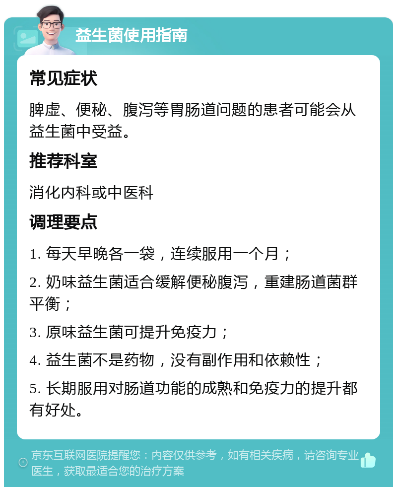 益生菌使用指南 常见症状 脾虚、便秘、腹泻等胃肠道问题的患者可能会从益生菌中受益。 推荐科室 消化内科或中医科 调理要点 1. 每天早晚各一袋，连续服用一个月； 2. 奶味益生菌适合缓解便秘腹泻，重建肠道菌群平衡； 3. 原味益生菌可提升免疫力； 4. 益生菌不是药物，没有副作用和依赖性； 5. 长期服用对肠道功能的成熟和免疫力的提升都有好处。