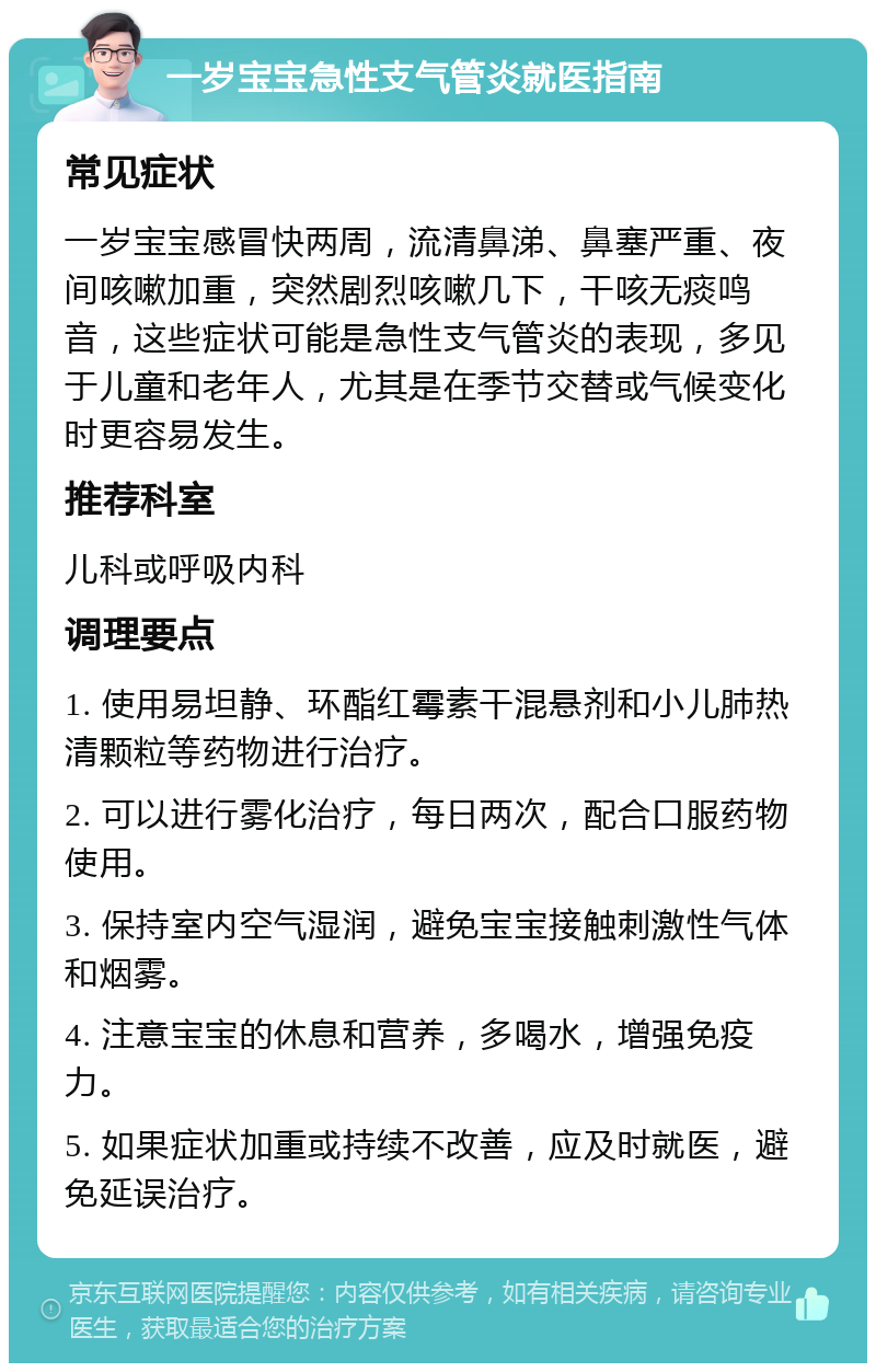 一岁宝宝急性支气管炎就医指南 常见症状 一岁宝宝感冒快两周，流清鼻涕、鼻塞严重、夜间咳嗽加重，突然剧烈咳嗽几下，干咳无痰鸣音，这些症状可能是急性支气管炎的表现，多见于儿童和老年人，尤其是在季节交替或气候变化时更容易发生。 推荐科室 儿科或呼吸内科 调理要点 1. 使用易坦静、环酯红霉素干混悬剂和小儿肺热清颗粒等药物进行治疗。 2. 可以进行雾化治疗，每日两次，配合口服药物使用。 3. 保持室内空气湿润，避免宝宝接触刺激性气体和烟雾。 4. 注意宝宝的休息和营养，多喝水，增强免疫力。 5. 如果症状加重或持续不改善，应及时就医，避免延误治疗。