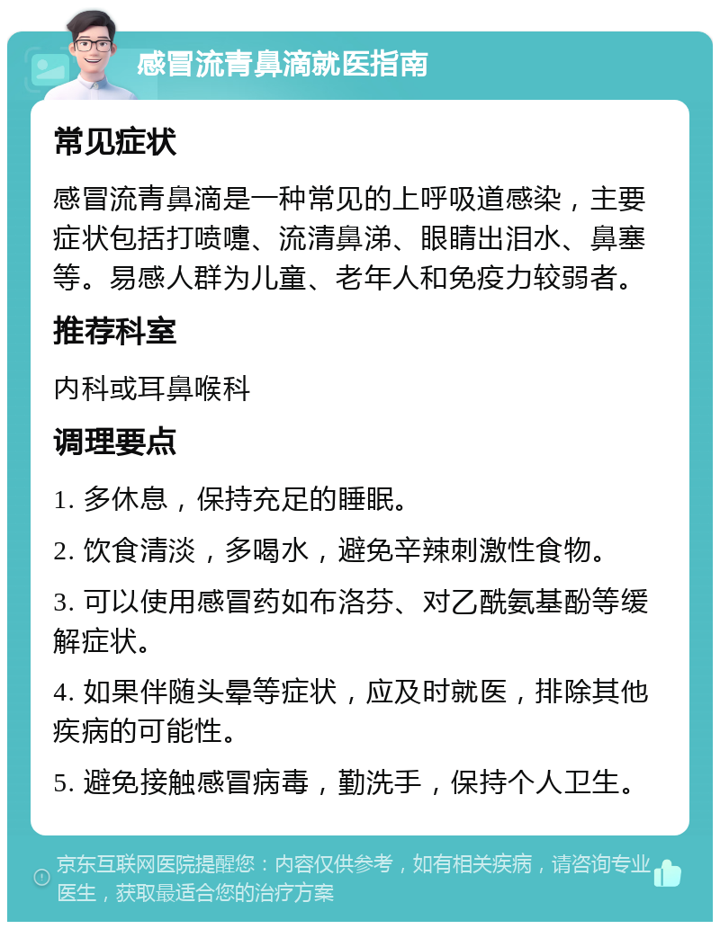 感冒流青鼻滴就医指南 常见症状 感冒流青鼻滴是一种常见的上呼吸道感染，主要症状包括打喷嚏、流清鼻涕、眼睛出泪水、鼻塞等。易感人群为儿童、老年人和免疫力较弱者。 推荐科室 内科或耳鼻喉科 调理要点 1. 多休息，保持充足的睡眠。 2. 饮食清淡，多喝水，避免辛辣刺激性食物。 3. 可以使用感冒药如布洛芬、对乙酰氨基酚等缓解症状。 4. 如果伴随头晕等症状，应及时就医，排除其他疾病的可能性。 5. 避免接触感冒病毒，勤洗手，保持个人卫生。