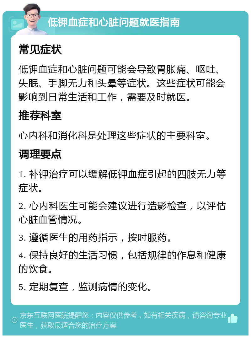 低钾血症和心脏问题就医指南 常见症状 低钾血症和心脏问题可能会导致胃胀痛、呕吐、失眠、手脚无力和头晕等症状。这些症状可能会影响到日常生活和工作，需要及时就医。 推荐科室 心内科和消化科是处理这些症状的主要科室。 调理要点 1. 补钾治疗可以缓解低钾血症引起的四肢无力等症状。 2. 心内科医生可能会建议进行造影检查，以评估心脏血管情况。 3. 遵循医生的用药指示，按时服药。 4. 保持良好的生活习惯，包括规律的作息和健康的饮食。 5. 定期复查，监测病情的变化。