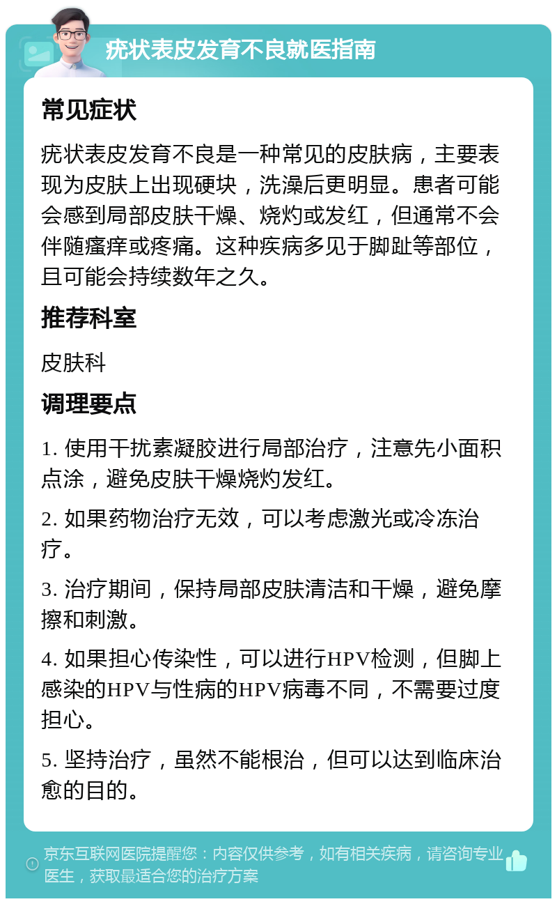 疣状表皮发育不良就医指南 常见症状 疣状表皮发育不良是一种常见的皮肤病，主要表现为皮肤上出现硬块，洗澡后更明显。患者可能会感到局部皮肤干燥、烧灼或发红，但通常不会伴随瘙痒或疼痛。这种疾病多见于脚趾等部位，且可能会持续数年之久。 推荐科室 皮肤科 调理要点 1. 使用干扰素凝胶进行局部治疗，注意先小面积点涂，避免皮肤干燥烧灼发红。 2. 如果药物治疗无效，可以考虑激光或冷冻治疗。 3. 治疗期间，保持局部皮肤清洁和干燥，避免摩擦和刺激。 4. 如果担心传染性，可以进行HPV检测，但脚上感染的HPV与性病的HPV病毒不同，不需要过度担心。 5. 坚持治疗，虽然不能根治，但可以达到临床治愈的目的。